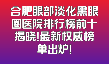 合肥眼部淡化黑眼圈医院排行榜前十揭晓！最新权威榜单出炉！