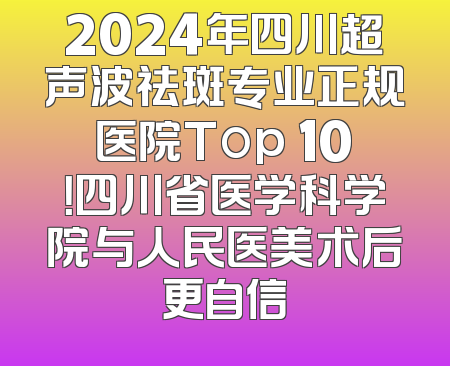 2024年四川超声波祛斑专业正规医院Top 10！四川省医学科学院与人民医美术后更自信
