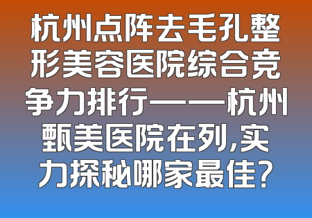 杭州点阵去毛孔整形美容医院综合竞争力排行——杭州甄美医院在列，实力探秘哪家最佳？