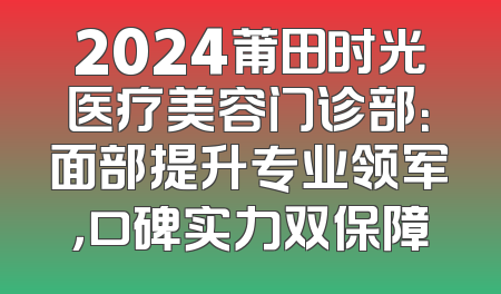 2024莆田时光医疗美容门诊部：面部提升专业领军，口碑实力双保障