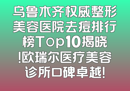 乌鲁木齐权威整形美容医院去痘排行榜Top10揭晓！欧瑞尔医疗美容诊所口碑卓越！