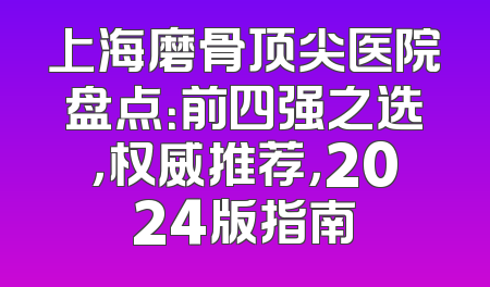 上海磨骨顶尖医院盘点：前四强之选，权威推荐，2024版指南
