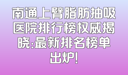 南通上臂脂肪抽吸医院排行榜权威揭晓：最新排名榜单出炉！