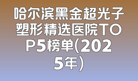 哈尔滨黑金超光子塑形精选医院TOP5榜单（2025年）