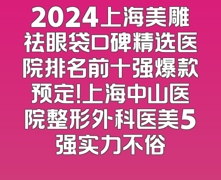 2024上海美雕祛眼袋口碑精选医院排名前十强爆款预定！上海中山医院整形外科医美5强实力不俗