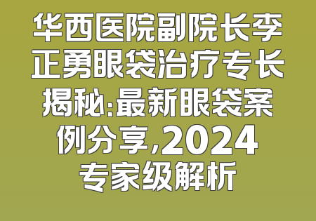 华西医院副院长李正勇眼袋治疗专长揭秘：最新眼袋案例分享，2024专家级解析