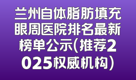 兰州自体脂肪填充眼周医院排名最新榜单公示（推荐2025权威机构）
