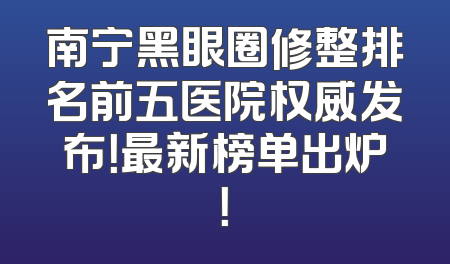 南宁黑眼圈修整排名前五医院权威发布！最新榜单出炉！