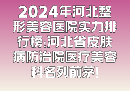 2024年河北整形美容医院实力排行榜：河北省皮肤病防治院医疗美容科名列前茅！