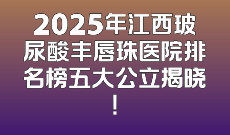 2025年江西玻尿酸丰唇珠医院排名榜五大公立揭晓！