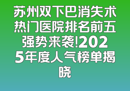 苏州双下巴消失术热门医院排名前五强势来袭！2025年度人气榜单揭晓