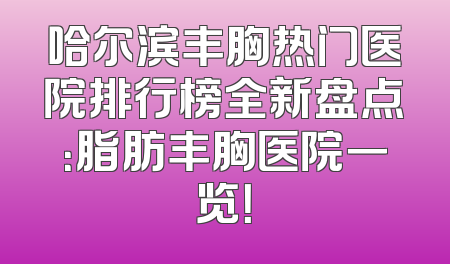 哈尔滨丰胸热门医院排行榜全新盘点：脂肪丰胸医院一览！
