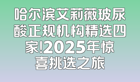 哈尔滨艾莉薇玻尿酸正规机构精选四家！2025年惊喜挑选之旅