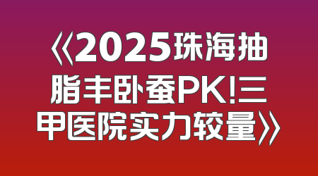 《2025珠海抽脂丰卧蚕PK！三甲医院实力较量》