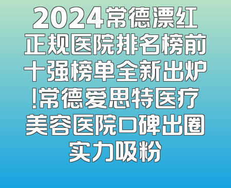 2024常德漂红正规医院排名榜前十强榜单全新出炉！常德爱思特医疗美容医院口碑出圈实力吸粉