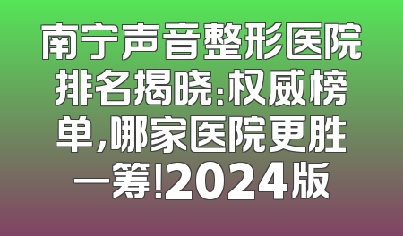 南宁声音整形医院排名揭晓：权威榜单，哪家医院更胜一筹！2024版