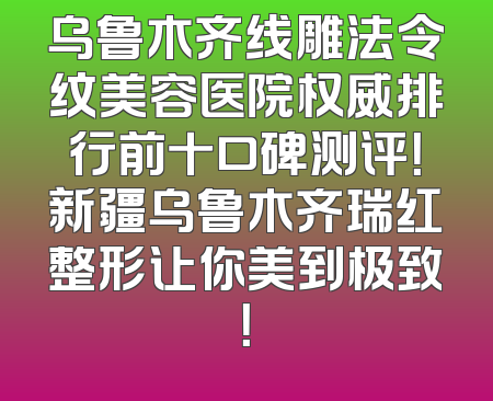 乌鲁木齐线雕法令纹美容医院权威排行前十口碑测评！新疆乌鲁木齐瑞红整形让你美到极致！