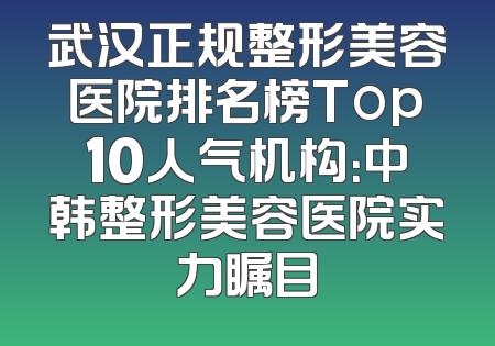 武汉正规整形美容医院排名榜Top10人气机构：中韩整形美容医院实力瞩目