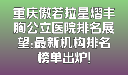 重庆傲若拉星熠丰胸公立医院排名展望：最新机构排名榜单出炉！