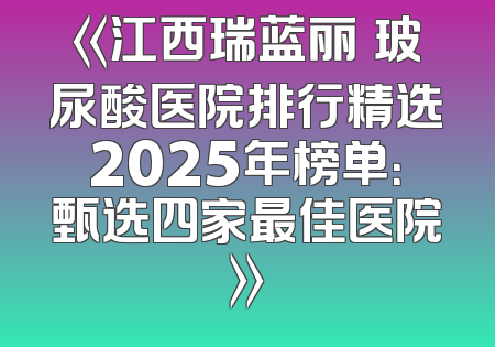 《江西瑞蓝丽瑅玻尿酸医院排行精选2025年榜单：甄选四家最佳医院》