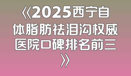 《2025西宁自体脂肪祛泪沟权威医院口碑排名前三》