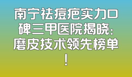 南宁祛痘疤实力口碑三甲医院揭晓：磨皮技术领先榜单！