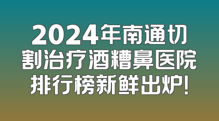 2024年南通切割治疗酒糟鼻医院排行榜新鲜出炉！