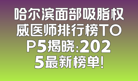 哈尔滨面部吸脂权威医师排行榜TOP5揭晓：2025最新榜单！
