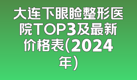 大连下眼睑整形医院TOP3及最新价格表（2024年）