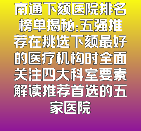 南通下颏医院排名榜单揭秘：五强推荐在挑选下颏最好的医疗机构时全面关注四大科室要素解读推荐首选的五家医院
