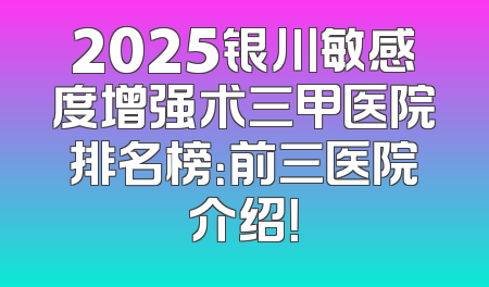 2025银川敏感度增强术三甲医院排名榜：前三医院介绍！