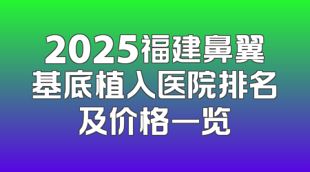 2025福建鼻翼基底植入医院排名及价格一览
