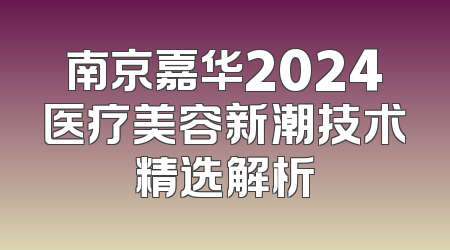 南京嘉华2024医疗美容新潮技术精选解析