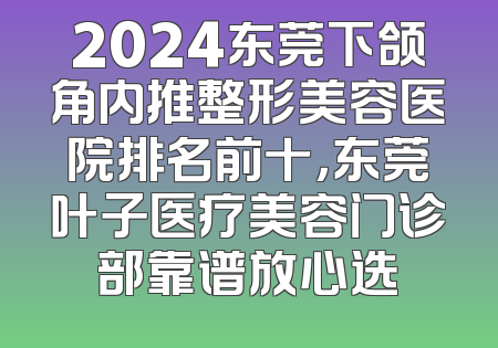 2024东莞下颌角内推整形美容医院排名前十，东莞叶子医疗美容门诊部靠谱放心选
