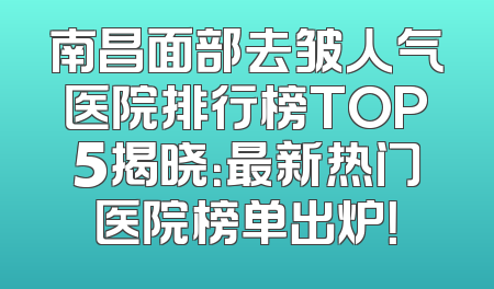 南昌面部去皱人气医院排行榜TOP5揭晓：最新热门医院榜单出炉！
