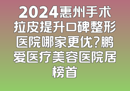 2024惠州手术拉皮提升口碑整形医院哪家更优？鹏爱医疗美容医院居榜首