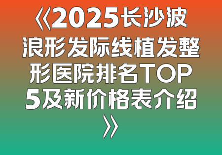《2025长沙波浪形发际线植发整形医院排名TOP5及新价格表介绍》
