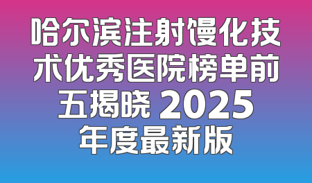 哈尔滨注射馒化技术优秀医院榜单前五揭晓 2025年度最新版