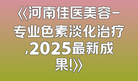 《河南佳医美容-专业色素淡化治疗，2025最新成果！》