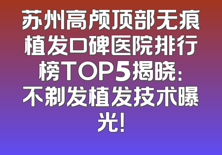 苏州高颅顶部无痕植发口碑医院排行榜TOP5揭晓：不剃发植发技术曝光！