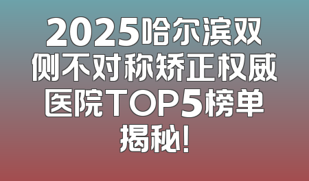 2025哈尔滨双侧不对称矫正权威医院TOP5榜单揭秘！