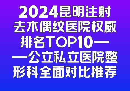 2024昆明注射去木偶纹医院权威排名TOP10——公立私立医院整形科全面对比推荐