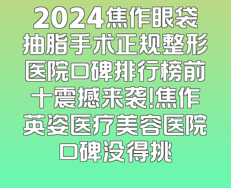 2024焦作眼袋抽脂手术正规整形医院口碑排行榜前十震撼来袭！焦作英姿医疗美容医院口碑没得挑