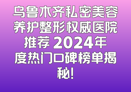 乌鲁木齐私密美容养护整形权威医院推荐 2024年度热门口碑榜单揭秘！