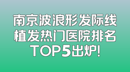南京波浪形发际线植发热门医院排名TOP5出炉！