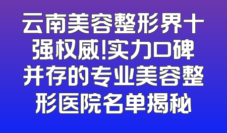 云南美容整形界十强权威！实力口碑并存的专业美容整形医院名单揭秘