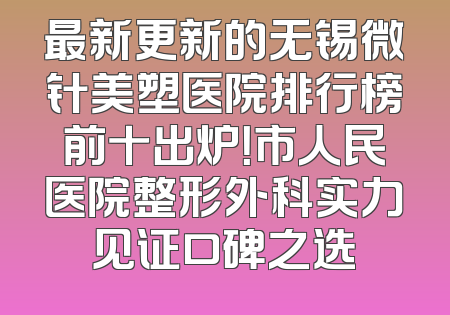 最新更新的无锡微针美塑医院排行榜前十出炉！市人民医院整形外科实力见证口碑之选