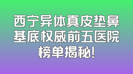 西宁异体真皮垫鼻基底权威前五医院榜单揭秘！
