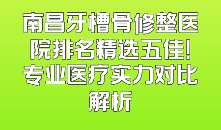 南昌牙槽骨修整医院排名精选五佳！专业医疗实力对比解析