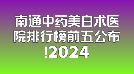 南通中药美白术医院排行榜前五公布!2024